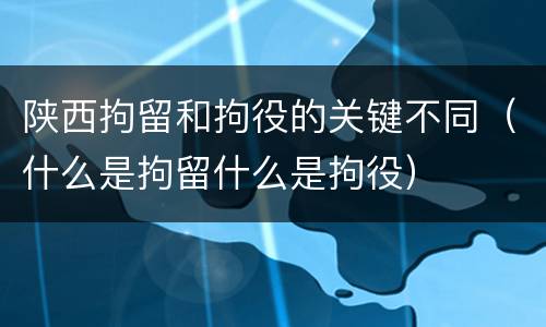 陕西拘留和拘役的关键不同（什么是拘留什么是拘役）