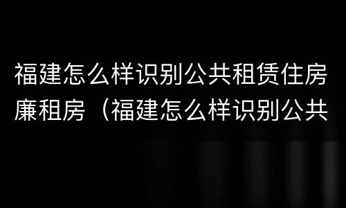 福建怎么样识别公共租赁住房廉租房（福建怎么样识别公共租赁住房廉租房信息）