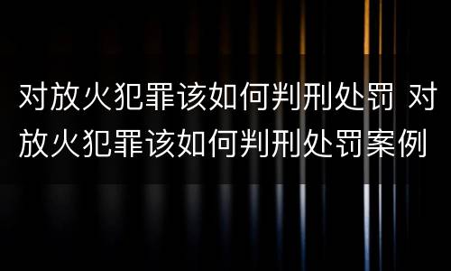 对放火犯罪该如何判刑处罚 对放火犯罪该如何判刑处罚案例