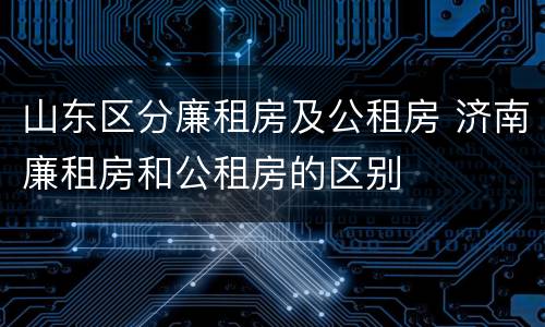 山东区分廉租房及公租房 济南廉租房和公租房的区别