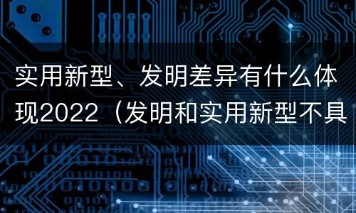实用新型、发明差异有什么体现2022（发明和实用新型不具有什么特性）