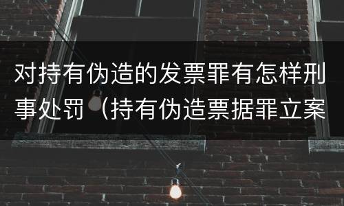 对持有伪造的发票罪有怎样刑事处罚（持有伪造票据罪立案标准）