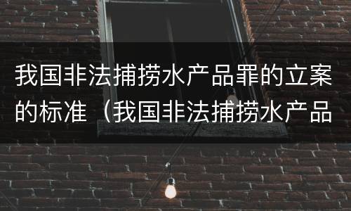 我国非法捕捞水产品罪的立案的标准（我国非法捕捞水产品罪的立案的标准是什么）