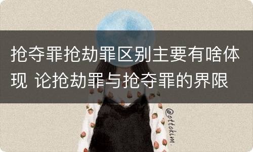 抢夺罪抢劫罪区别主要有啥体现 论抢劫罪与抢夺罪的界限