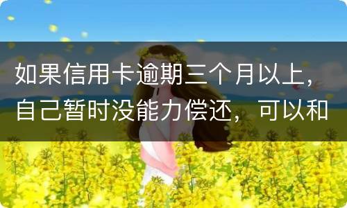 如果信用卡逾期三个月以上，自己暂时没能力偿还，可以和信用卡银行协商吗