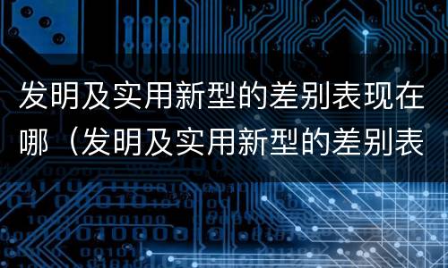 发明及实用新型的差别表现在哪（发明及实用新型的差别表现在哪几方面）