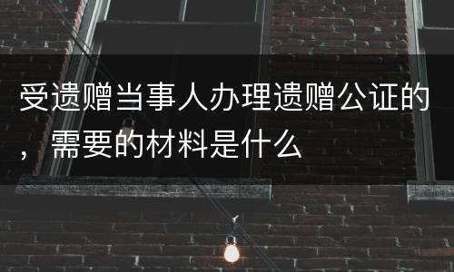 受遗赠当事人办理遗赠公证的，需要的材料是什么