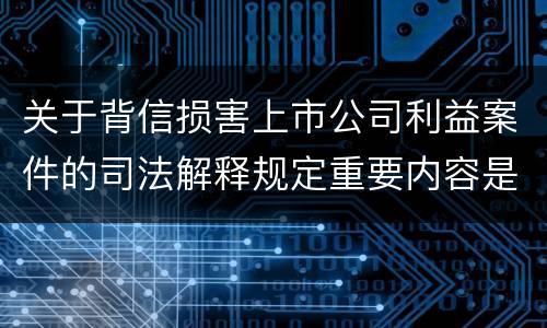 关于背信损害上市公司利益案件的司法解释规定重要内容是什么