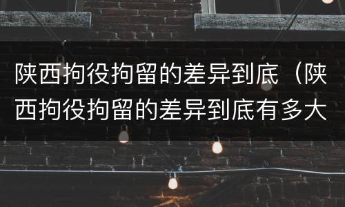 陕西拘役拘留的差异到底（陕西拘役拘留的差异到底有多大）