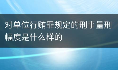 对单位行贿罪规定的刑事量刑幅度是什么样的