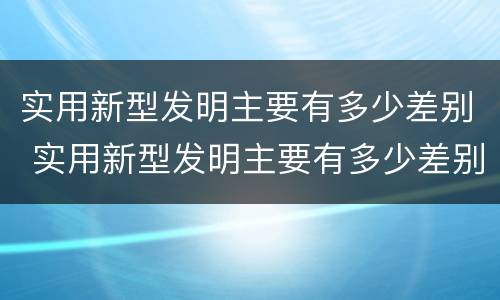 实用新型发明主要有多少差别 实用新型发明主要有多少差别和差距