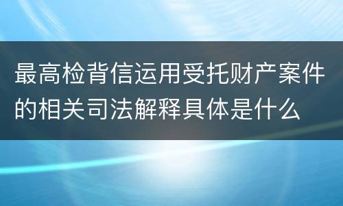 最高检背信运用受托财产案件的相关司法解释具体是什么