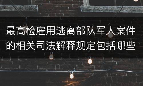 最高检雇用逃离部队军人案件的相关司法解释规定包括哪些主要内容