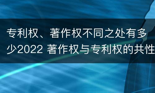 专利权、著作权不同之处有多少2022 著作权与专利权的共性有