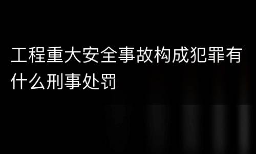 工程重大安全事故构成犯罪有什么刑事处罚