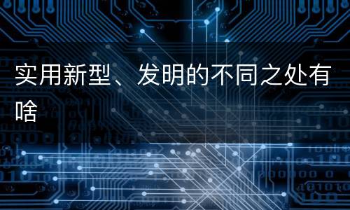实用新型、发明的不同之处有啥