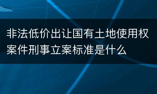 非法低价出让国有土地使用权案件刑事立案标准是什么