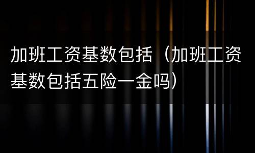 加班工资基数包括（加班工资基数包括五险一金吗）