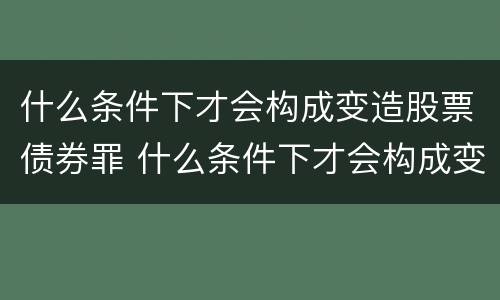 什么条件下才会构成变造股票债券罪 什么条件下才会构成变造股票债券罪的行为