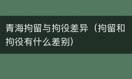 青海拘留与拘役差异（拘留和拘役有什么差别）
