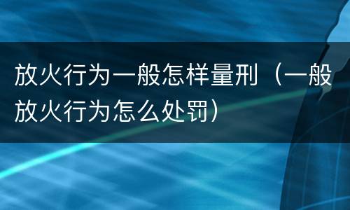 放火行为一般怎样量刑（一般放火行为怎么处罚）