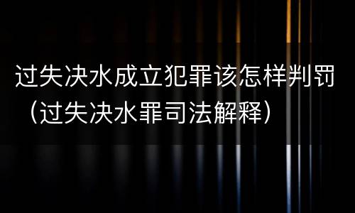 过失决水成立犯罪该怎样判罚（过失决水罪司法解释）