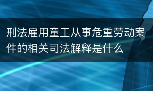 刑法雇用童工从事危重劳动案件的相关司法解释是什么
