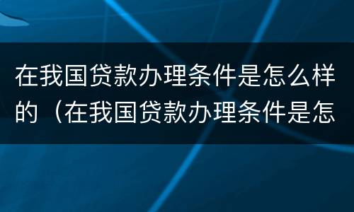 在我国贷款办理条件是怎么样的（在我国贷款办理条件是怎么样的政策呢）