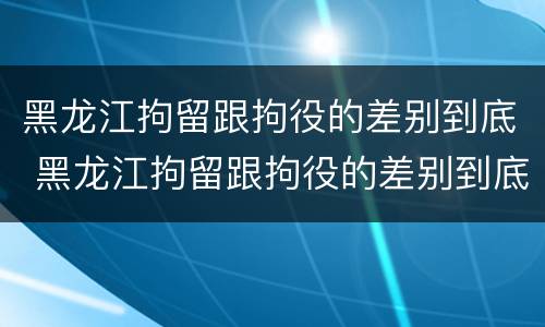 黑龙江拘留跟拘役的差别到底 黑龙江拘留跟拘役的差别到底有多大
