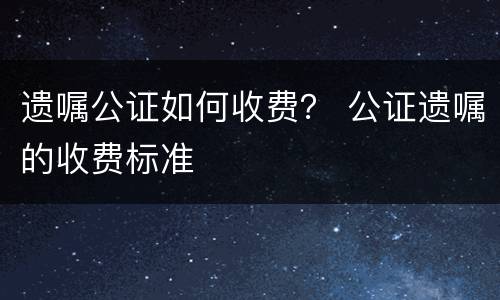 遗嘱公证如何收费？ 公证遗嘱的收费标准