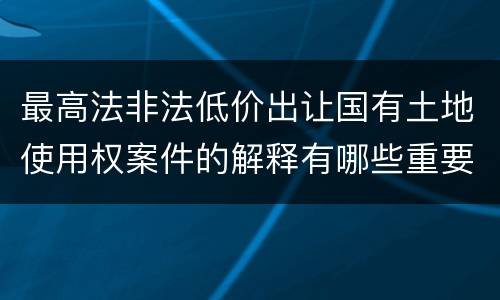 最高法非法低价出让国有土地使用权案件的解释有哪些重要规定