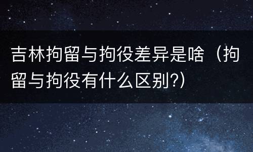 吉林拘留与拘役差异是啥（拘留与拘役有什么区别?）