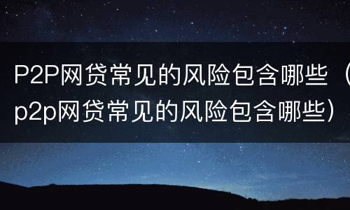 P2P网贷常见的风险包含哪些（p2p网贷常见的风险包含哪些）