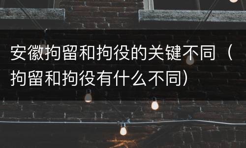安徽拘留和拘役的关键不同（拘留和拘役有什么不同）