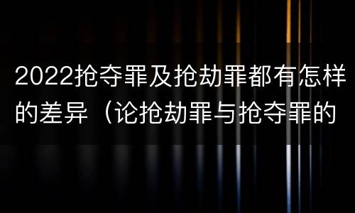 2022抢夺罪及抢劫罪都有怎样的差异（论抢劫罪与抢夺罪的界限）