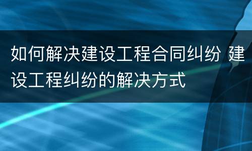 如何解决建设工程合同纠纷 建设工程纠纷的解决方式