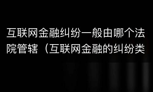 互联网金融纠纷一般由哪个法院管辖（互联网金融的纠纷类型）