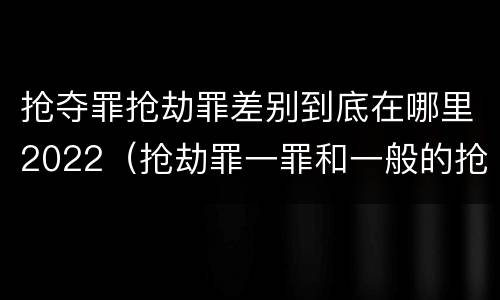 抢夺罪抢劫罪差别到底在哪里2022（抢劫罪一罪和一般的抢劫罪）