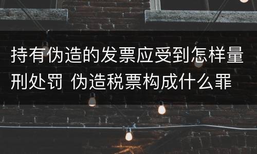 持有伪造的发票应受到怎样量刑处罚 伪造税票构成什么罪