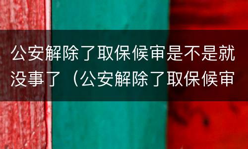 公安解除了取保候审是不是就没事了（公安解除了取保候审是不是就没事了呢）