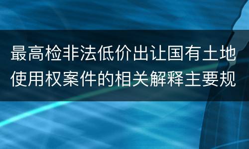 最高检非法低价出让国有土地使用权案件的相关解释主要规定
