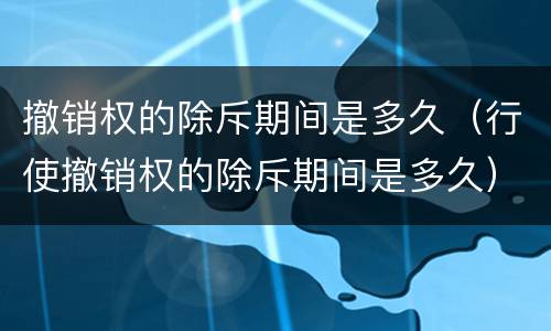 撤销权的除斥期间是多久（行使撤销权的除斥期间是多久）