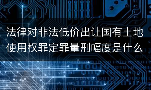 法律对非法低价出让国有土地使用权罪定罪量刑幅度是什么