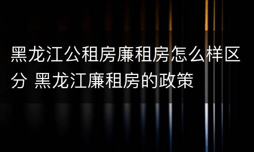 黑龙江公租房廉租房怎么样区分 黑龙江廉租房的政策