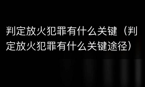 判定放火犯罪有什么关键(判定放火犯罪有什么关键途径)