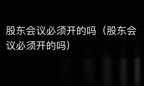 股东会议必须开的吗（股东会议必须开的吗）