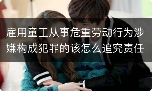雇用童工从事危重劳动行为涉嫌构成犯罪的该怎么追究责任