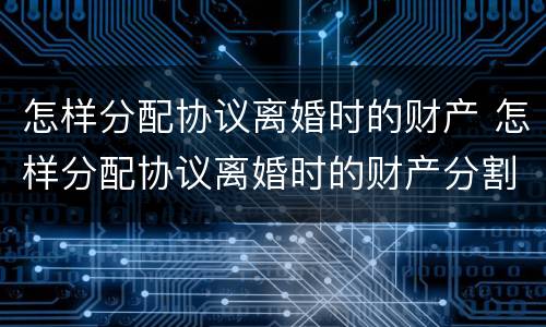 怎样分配协议离婚时的财产 怎样分配协议离婚时的财产分割