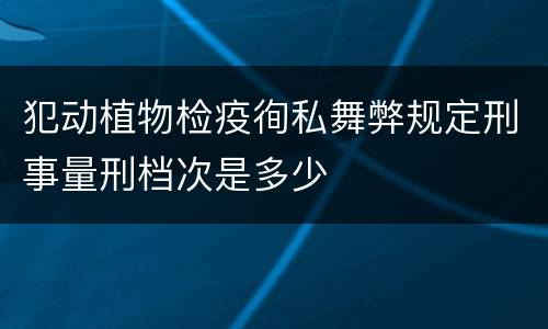犯动植物检疫徇私舞弊规定刑事量刑档次是多少