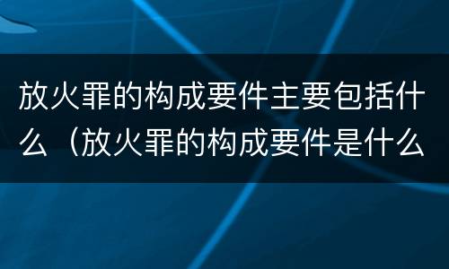 放火罪的构成要件主要包括什么（放火罪的构成要件是什么）